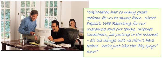 SkilMatch had so many great options for us to choose from.  Direct Deposit, Web Reporting for our customers and our temps, Internet timesheets, job posting to the Internet  all the things that we didnt have before.  Were just like the big guys now!